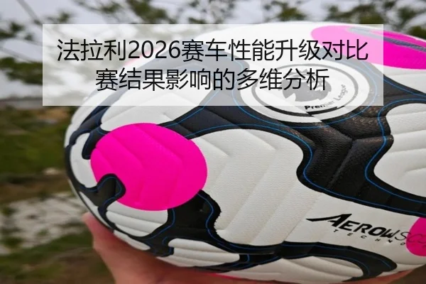 法拉利2026赛车性能升级对比赛结果影响的多维分析