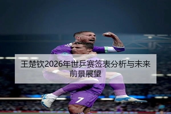 王楚钦2026年世乒赛签表分析与未来前景展望